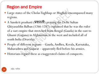 Region and Empire
महेंद्र पारीक
14
 Large states of the CholasTughluqs or Mughals encompassed many
regions.
 A Sanskrit prashasti (प्रशस्ती) praising the Delhi Sultan
Ghiyasuddin Balban (1266-1287) explained that he was the ruler
of a vast empire that stretched from Bengal (Gauda) in the east to
Ghazni (Gajjana) in Afghanistan in the west and included all of
south India (Dravida).
 People of different regions – Gauda,Andhra, Kerala, Karnataka,
Maharashtra and Gujarat – apparently fled before his armies.
 Historians regard these as exaggerated claims of conquests.
 