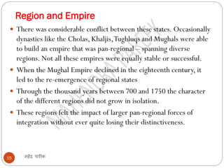 Region and Empire
महेंद्र पारीक
15
 There was considerable conflict between these states. Occasionally
dynasties like the Cholas, Khaljis,Tughluqs and Mughals were able
to build an empire that was pan-regional – spanning diverse
regions. Not all these empires were equally stable or successful.
 When the Mughal Empire declined in the eighteenth century, it
led to the re-emergence of regional states
 Through the thousand years between 700 and 1750 the character
of the different regions did not grow in isolation.
 These regions felt the impact of larger pan-regional forces of
integration without ever quite losing their distinctiveness.
 