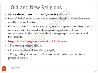 Old and New Religions
महेंद्र पारीक
17
 Major developments in religious traditions.
 People’s belief in the divine was sometimes deeply personal, but more
usually it was collective.
 Collective belief in a supernatural agency – religion – was often closely
connected with the social and economic organisation of local
communities.As the social worlds of these groups altered so too did
their beliefs.
 Important changes occurred in Hinduism.
 1The worship of new deities
 2The construction of temples by royalty
 3The growing importance of Brahmanas, the priests, as dominant
groups in society
 