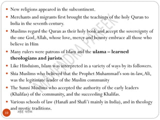 महेंद्र पारीक
19
 New religions appeared in the subcontinent.
 Merchants and migrants first brought the teachings of the holy Quran to
India in the seventh century.
 Muslims regard the Quran as their holy book and accept the sovereignty of
the one God,Allah, whose love, mercy and bounty embrace all those who
believe in Him
 Many rulers were patrons of Islam and the ulama – learned
theologians and jurists.
 Like Hinduism, Islam was interpreted in a variety of ways by its followers.
 Shia Muslims who believed that the Prophet Muhammad’s son-in-law,Ali,
was the legitimate leader of the Muslim community
 The Sunni Muslims who accepted the authority of the early leaders
(Khalifas) of the community, and the succeeding Khalifas.
 Various schools of law (Hanafi and Shafi’i mainly in India), and in theology
and mystic traditions.
 