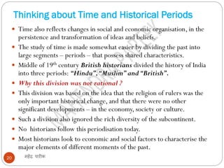 Thinking about Time and Historical Periods
महेंद्र पारीक
20
 Time also reflects changes in social and economic organisation, in the
persistence and transformation of ideas and beliefs.
 The study of time is made somewhat easier by dividing the past into
large segments – periods – that possess shared characteristics.
 Middle of 19th century British historians divided the history of India
into three periods: “Hindu”,“Muslim”and“British”.
 Why this division was not rational ?
 This division was based on the idea that the religion of rulers was the
only important historical change, and that there were no other
significant developments – in the economy, society or culture.
 Such a division also ignored the rich diversity of the subcontinent.
 No historians follow this periodisation today.
 Most historians look to economic and social factors to characterise the
major elements of different moments of the past.
 