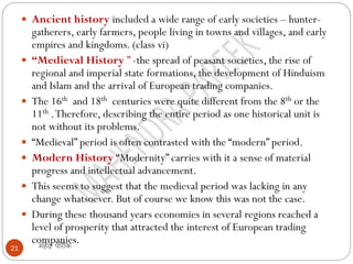 महेंद्र पारीक
21
 Ancient history included a wide range of early societies – hunter-
gatherers, early farmers, people living in towns and villages, and early
empires and kingdoms. (class vi)
 “Medieval History ” -the spread of peasant societies, the rise of
regional and imperial state formations, the development of Hinduism
and Islam and the arrival of European trading companies.
 The 16th and 18th centuries were quite different from the 8th or the
11th .Therefore, describing the entire period as one historical unit is
not without its problems.
 “Medieval” period is often contrasted with the “modern” period.
 Modern History “Modernity” carries with it a sense of material
progress and intellectual advancement.
 This seems to suggest that the medieval period was lacking in any
change whatsoever. But of course we know this was not the case.
 During these thousand years economies in several regions reached a
level of prosperity that attracted the interest of European trading
companies.
 
