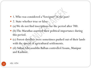 महेंद्र पारीक
22
 1.Who was considered a “foreigner” in the past?
 2. State whether true or false:
 (a)We do not find inscriptions for the period after 700.
 (b)The Marathas asserted their political importance during
this period.
 (c) Forest-dwellers were sometimes pushed out of their lands
with the spread of agricultural settlements.
 (d) Sultan Ghiyasuddin Balban controlledAssam, Manipur
and Kashmir.
 