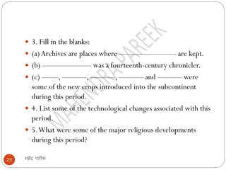 महेंद्र पारीक
23
 3. Fill in the blanks:
 (a)Archives are places where ——————— are kept.
 (b) —————— was a fourteenth-century chronicler.
 (c) ——, ———, ———, ——— and ——— were
some of the new crops introduced into the subcontinent
during this period.
 4. List some of the technological changes associated with this
period.
 5.What were some of the major religious developments
during this period?
 