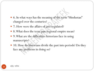 महेंद्र पारीक
24
 6. In what ways has the meaning of the term “Hindustan”
changed over the centuries?
 7. How were the affairs of jatis regulated?
 8.What does the term pan-regional empire mean?
 9.What are the difficulties historians face in using
manuscripts?
 10. How do historians divide the past into periods? Do they
face any problems in doing so?
 