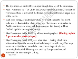 महेंद्र पारीक
3
 The two maps are quite different even though they are of the same area.
 Map 1 was made in 1154 CE by theArab geographerAl-Idrisi.The section
reproduced here is a detail of the Indian subcontinent from his larger map
of the world.
 In al-Idrisi’s map, south India is where we would expect to find north
India and Sri Lanka is the island at the top. Place-names are marked in
Arabic, and there are some well-known names like Kanauj in Uttar
Pradesh (spelt in the map as Qanauj).
 Map 2 was made in the 1720s by a French cartographer. (Cartographer
A person who makes maps.)
 Map 2 was made nearly 600 years after Map 1, during which time
information about the subcontinent had changed considerably.This map
seems more familiar to us and the coastal areas in particular are
surprisingly detailed.This map was used by European sailors and
merchants on their voyages (Ch.6).
 