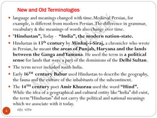 New and Old Terminologies
महेंद्र पारीक
4
 language and meanings changed with time.Medieval Persian, for
example, is different from modern Persian.The difference in grammar,
vocabulary & the meanings of words also change over time.
 “Hindustan”, Today - “India”, the modern nation-state.
 Hindustan in 13th century by Minhaj-i-Siraj, a chronicler who wrote
in Persian, he meant the areas of Punjab, Haryana and the lands
between the Ganga andYamuna. He used the term in a political
sense for lands that were a part of the dominions of the Delhi Sultan.
 The term never included south India.
 Early 16TH century Babur used Hindustan to describe the geography,
the fauna and the culture of the inhabitants of the subcontinent.
 The 14TH century poet Amir Khusrau used the word “Hind”.
While the idea of a geographical and cultural entity like“India” did exist,
the term “Hindustan” did not carry the political and national meanings
which we associate with it today.
 