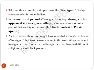 महेंद्र पारीक
5
 Take another example, a simple term like “foreigner”.Today-
someone who is not an Indian.
 In the medieval period a “foreigner” was any stranger who
appeared say in a given village, someone who was not a
part of that society or culture. (In Hindi pardesi in Persian,
ajnabi.)
 A city-dweller, therefore, might have regarded a forest-dweller as
a “foreigner”, but two peasants living in the same village were not
foreigners to each other, even though they may have had different
religious or caste backgrounds
 
