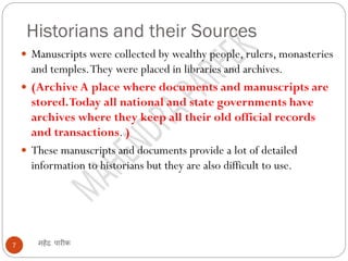 Historians and their Sources
महेंद्र पारीक
7
 Manuscripts were collected by wealthy people, rulers, monasteries
and temples.They were placed in libraries and archives.
 (Archive A place where documents and manuscripts are
stored.Today all national and state governments have
archives where they keep all their old official records
and transactions. )
 These manuscripts and documents provide a lot of detailed
information to historians but they are also difficult to use.
 