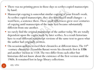 महेंद्र पारीक
8
 There was no printing press in those days so scribes copied manuscripts
by hand.
 Manuscript copying is somewhat similar copying of your friend’s work.
As scribes copied manuscripts, they also introduced small changes – a
word here, a sentence there.These small differences grew over centuries
of copying until manuscripts of the same text became substantially
different from one another.
 we rarely find the original manuscript of the author today.We are totally
dependent upon the copies made by later scribes.As a result historians
have to read different manuscript versions of the same text to guess what
the author had originally written.
 On occasion authors revised their chronicles at different times.The 14th
-century chronicler Ziyauddin Barani wrote his chronicle first in 1356
and another version in 1358.The two differ from each other but
historians did not know about the existence of the first version until the
1960s. It remained lost in large library collections.
 