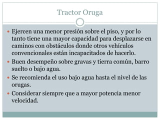 Tractor Oruga

 Ejercen una menor presión sobre el piso, y por lo
  tanto tiene una mayor capacidad para desplazarse en
  caminos con obstáculos donde otros vehículos
  convencionales están incapacitados de hacerlo.
 Buen desempeño sobre gravas y tierra común, barro
  suelto o bajo agua.
 Se recomienda el uso bajo agua hasta el nivel de las
  orugas.
 Considerar siempre que a mayor potencia menor
  velocidad.
 