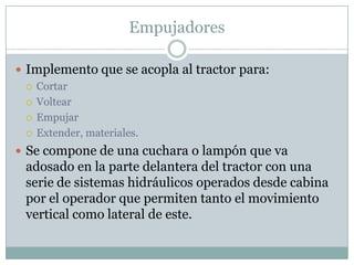Empujadores

 Implemento que se acopla al tractor para:
   Cortar

   Voltear

   Empujar

   Extender, materiales.

 Se compone de una cuchara o lampón que va
 adosado en la parte delantera del tractor con una
 serie de sistemas hidráulicos operados desde cabina
 por el operador que permiten tanto el movimiento
 vertical como lateral de este.
 