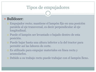 Tipos de empujadores

 Bulldozer:
   Empujador recto; mantiene el lampón fijo en una posición
    paralela al eje transversal, es decir perpendicular al eje
    longitudinal.
   Puede el lampón ser levantado o bajado dentro de esta
    posición.
   Puede bajar hasta una altura inferior a la del tractor para
    permitir así las labores de corte.
   Es utilizado para empujar materiales en línea recta y
    acumularlos.
   Debido a su trabajo recto puede trabajar con el lampón lleno.
 
