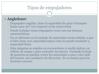Tipos de empujadores

 Angledozer:
   Empujador angular, tiene la capacidad de girar el lampón
    hasta unos 30º con respecto al eje transversal.
   Puede trabajar como empujador recto con sus mismas
    características.
   No es eficiente en el traslado de materiales rectos debido a que
    si bien tiene una capacidad mayor este no puede trasladar a
    capacidad llena.
   Esta máquina se emplea en excavaciones a media ladera; en
    relleno de zanjas y para extender las tierras. Variando la hoja
    de posición se pueden verter los materiales a uno y otro lado
    del tractor, sin cambiarlo de dirección. No es buena para los
    terrenos rocosos.
 