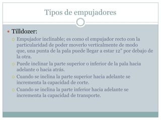 Tipos de empujadores

 Tilldozer:
   Empujador inclinable; es como el empujador recto con la
    particularidad de poder moverlo verticalmente de modo
    que, una punta de la pala puede llegar a estar 12” por debajo de
    la otra.
   Puede inclinar la parte superior o inferior de la pala hacia
    adelante o hacia atrás.
   Cuando se inclina la parte superior hacia adelante se
    incrementa la capacidad de corte.
   Cuando se inclina la parte inferior hacia adelante se
    incrementa la capacidad de transporte.
 
