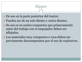 Ripper

 De uso en la parte posterior del tractor.
 Pueden ser de un solo diente o varios dientes.
 Su uso es en suelos compactos que primeramente
  antes del trabajo con el empujador deben ser
  aflojados.
 Los materiales muy compactos o roca deben ser
  previamente descompuestos por el uso de explosivos.
 