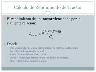 Cálculo de Rendimiento de Tractor

 El rendimiento de un tractor viene dado por la
 siguiente relación:

                                    Q * f * E * 60
                        Rtractor
                                         Cm

 Donde:
    Q es la capacidad de la pala del empujador en material suelto en m3
    f es el factor de conversión de suelo.
    E es el factor de eficiencia del tractor.
    Cm es el tiempo que demora un ciclo el tractor en minutos.
    60 es el factor de conversión a horas.
 