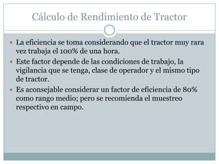 Cálculo de Rendimiento de Tractor

 La eficiencia se toma considerando que el tractor muy rara
  vez trabaja el 100% de una hora.
 Este factor depende de las condiciones de trabajo, la
  vigilancia que se tenga, clase de operador y el mismo tipo
  de tractor.
 Es aconsejable considerar un factor de eficiencia de 80%
  como rango medio; pero se recomienda el muestreo
  respectivo en campo.
 