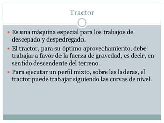 Tractor

 Es una máquina especial para los trabajos de
  descepado y despedregado.
 El tractor, para su óptimo aprovechamiento, debe
  trabajar a favor de la fuerza de gravedad, es decir, en
  sentido descendente del terreno.
 Para ejecutar un perfil mixto, sobre las laderas, el
  tractor puede trabajar siguiendo las curvas de nivel.
 