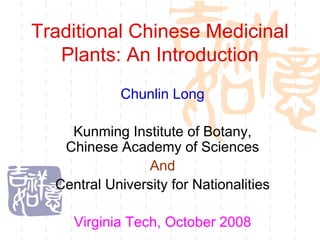 Traditional Chinese Medicinal
   Plants: An Introduction
            Chunlin Long

    Kunming Institute of Botany,
   Chinese Academy of Sciences
                 And
  Central University for Nationalities

     Virginia Tech, October 2008
 