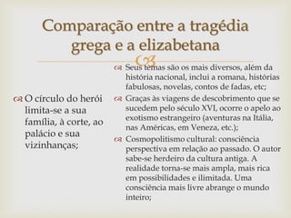 
Comparação entre a tragédia
grega e a elizabetana
 O círculo do herói
limita-se a sua
família, à corte, ao
palácio e sua
vizinhanças;
 Seus temas são os mais diversos, além da
história nacional, inclui a romana, histórias
fabulosas, novelas, contos de fadas, etc;
 Graças às viagens de descobrimento que se
sucedem pelo século XVI, ocorre o apelo ao
exotismo estrangeiro (aventuras na Itália,
nas Américas, em Veneza, etc.);
 Cosmopolitismo cultural: consciência
perspectiva em relação ao passado. O autor
sabe-se herdeiro da cultura antiga. A
realidade torna-se mais ampla, mais rica
em possibilidades e ilimitada. Uma
consciência mais livre abrange o mundo
inteiro;
 