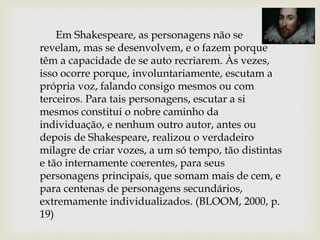 Em Shakespeare, as personagens não se
revelam, mas se desenvolvem, e o fazem porque
têm a capacidade de se auto recriarem. Às vezes,
isso ocorre porque, involuntariamente, escutam a
própria voz, falando consigo mesmos ou com
terceiros. Para tais personagens, escutar a si
mesmos constitui o nobre caminho da
individuação, e nenhum outro autor, antes ou
depois de Shakespeare, realizou o verdadeiro
milagre de criar vozes, a um só tempo, tão distintas
e tão internamente coerentes, para seus
personagens principais, que somam mais de cem, e
para centenas de personagens secundários,
extremamente individualizados. (BLOOM, 2000, p.
19)
 