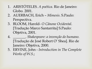 1. ARISTÓTELES. A poética. Rio de Janeiro:
Globo. 2001.
2. AUERBACH, Erich – Mimesis. S.Paulo:
Perspectiva.
3. BLOOM, Harold- O Cânone Ocidental.
[Tradução Marco Santarrita] S.Paulo:
Objetiva, 2001.
4. _______. Shakespeare: a invenção do humano.
[Tradução de José Robert O’ Shea]. Rio de
Janeiro: Objetiva, 2000.
5. ERVINE, John - Introduction in The Complete
Works of W.S.;
 