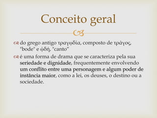 
 do grego antigo τραγῳδία, composto de τράγος,
"bode" e ᾠδή, "canto“
 é uma forma de drama que se caracteriza pela sua
seriedade e dignidade, frequentemente envolvendo
um conflito entre uma personagem e algum poder de
instância maior, como a lei, os deuses, o destino ou a
sociedade.
Conceito geral
 