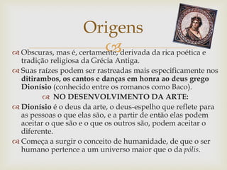  Obscuras, mas é, certamente, derivada da rica poética e
tradição religiosa da Grécia Antiga.
 Suas raízes podem ser rastreadas mais especificamente nos
ditirambos, os cantos e danças em honra ao deus grego
Dionísio (conhecido entre os romanos como Baco).
 NO DESENVOLVIMENTO DA ARTE:
 Dionísio é o deus da arte, o deus-espelho que reflete para
as pessoas o que elas são, e a partir de então elas podem
aceitar o que são e o que os outros são, podem aceitar o
diferente.
 Começa a surgir o conceito de humanidade, de que o ser
humano pertence a um universo maior que o da pólis.
Origens
 