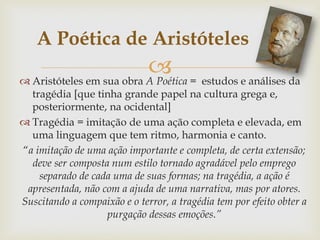  Aristóteles em sua obra A Poética = estudos e análises da
tragédia [que tinha grande papel na cultura grega e,
posteriormente, na ocidental]
 Tragédia = imitação de uma ação completa e elevada, em
uma linguagem que tem ritmo, harmonia e canto.
“a imitação de uma ação importante e completa, de certa extensão;
deve ser composta num estilo tornado agradável pelo emprego
separado de cada uma de suas formas; na tragédia, a ação é
apresentada, não com a ajuda de uma narrativa, mas por atores.
Suscitando a compaixão e o terror, a tragédia tem por efeito obter a
purgação dessas emoções.”
A Poética de Aristóteles
 