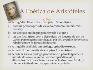  A tragédia clássica deve cumprir três condições:
a) possuir personagens de elevada condição (heróis, reis,
deuses),
b) ser contada em linguagem elevada e digna e
c) ter um final triste, com a destruição ou loucura de um ou
várias personagens sacrificadas por seu orgulho ao tentar se
rebelar contra as forças do destino.
 A tragédia se divide em prólogo, episódio e êxodo.
 A parte do coro se divide em pároclo e estásimo.
 A ordem seria o prólogo precedendo o pároclo (primeira
entrada do coro), seguido de cinco episódios (atos)
alternados com os estásimos e a conclusão com o êxodo, a
intervenção final do coro, que não era cantada.
A Poética de Aristóteles
 