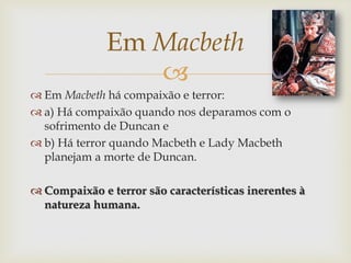 
 Em Macbeth há compaixão e terror:
 a) Há compaixão quando nos deparamos com o
sofrimento de Duncan e
 b) Há terror quando Macbeth e Lady Macbeth
planejam a morte de Duncan.
 Compaixão e terror são características inerentes à
natureza humana.
Em Macbeth
 
