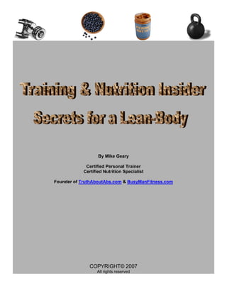 By Mike Geary

             Certified Personal Trainer
            Certified Nutrition Specialist

Founder of TruthAboutAbs.com & BusyManFitness.com




               COPYRIGHT© 2007
                  All rights reserved
 