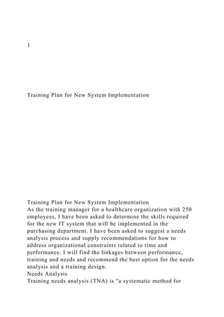 1
Training Plan for New System Implementation
Training Plan for New System Implementation
As the training manager for a healthcare organization with 250
employees, I have been asked to determine the skills required
for the new IT system that will be implemented in the
purchasing department. I have been asked to suggest a needs
analysis process and supply recommendations for how to
address organizational constraints related to time and
performance. I will find the linkages between performance,
training and needs and recommend the best option for the needs
analysis and a training design.
Needs Analysis
Training needs analysis (TNA) is "a systematic method for
 