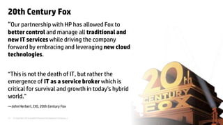 © Copyright 2012 Hewlett-Packard Development Company, L.P. The information contained herein is subject to change without notice.17
“Our partnership with HP has allowed Fox to
better control and manage all traditional and
new IT services while driving the company
forward by embracing and leveraging new cloud
technologies.
“This is not the death of IT, but rather the
emergence of IT as a service broker which is
critical for survival and growth in today’s hybrid
world.”
—John Herbert, CIO, 20th Century Fox
20th Century Fox
 