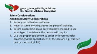 Safety Considerations
Additional Safety Considerations
1. Know your patient or residence.
2. Never assume anything about the person’s abilities.
3. Before proceeding, make sure you have checked to see
what type of assistance the person will require.
4. Use the proper equipment to assist with your transfer
according to the special needs of the person( e,g, transfer
belt or mechanical lift)
 