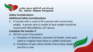 Safety Considerations
Additional Safety Considerations
5. A transfer belt is used to lift a person who cannot bear
weight. A person who is unable to bear weight should be
moved with MECHANICAL LIFT device.
Complete the transfer if
6. Tell the nurse if the patient
a. Complains of dizziness, shortness of breath, chest pain,
rapid or irregular heart beat or sudden head pain.
b. Complains of pain when he/she tries to bear weight
and this is new.
 
