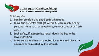 Finishing Up:
1. Confirm comfort and good body alignment.
2. Leave the patient’s call light within his/her reach, or any
personal items such as telephone, remote control or fresh
water.
3. Seek safety, if appropriate lower down the bed to its
lowest position.
4. Make sure the wheels are locked for safety and place the
side rails as requested by the patient.
 
