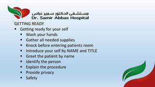 GETTING READY
 Getting ready for your self
 Wash your hands
 Gather all needed supplies
 Knock before entering patients room
 Introduce your self by NAME and TITLE
 Greet the patient by name
 Identify the person
 Explain the procedure
 Provide privacy
 Safety
 