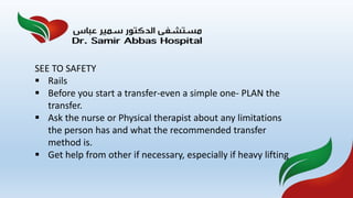 SEE TO SAFETY
 Rails
 Before you start a transfer-even a simple one- PLAN the
transfer.
 Ask the nurse or Physical therapist about any limitations
the person has and what the recommended transfer
method is.
 Get help from other if necessary, especially if heavy lifting
 