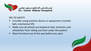SEE TO SAFETY
 Consider using assistive device or equipment ( transfer
belt, mechanical lift)
 Make sure all wheels are locked on bed, stretcher, and
wheelchair from rolling out from under the patient.
 Move furniture out of the way before you start.
 