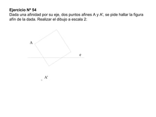 Ejercicio Nº 54
Dada una afinidad por su eje, dos puntos afines A y A', se pide hallar la figura
afín de la dada. Realizar el dibujo a escala 2:
e
A
A'
 