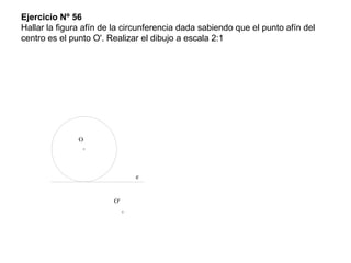 Ejercicio Nº 56
Hallar la figura afín de la circunferencia dada sabiendo que el punto afín del
centro es el punto O'. Realizar el dibujo a escala 2:1
e
O
O'
 