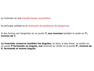 La inversión es una transformación anamórfica.
Su principal utilidad es la resolución de problemas de tangencias.
Si dos formas son tangentes en un punto T, sus inversas también lo serán en T’,
inverso de T.
La inversión conserva también los ángulos, es decir, si dos líneas se cortan en
un punto P formando un ángulo, sus inversas se cortan en el punto P’, inverso de
P, formando el mismo ángulo.
 