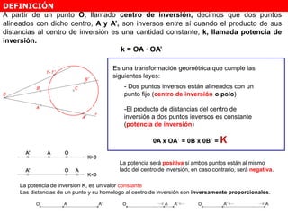 DEFINICIÓN
Es una transformación geométrica que cumple las
siguientes leyes:
- Dos puntos inversos están alineados con un
punto fijo (centro de inversión o polo)
-El producto de distancias del centro de
inversión a dos puntos inversos es constante
(potencia de inversión)
0A x OA´ = 0B x 0B´ = K
A partir de un punto O, llamado centro de inversión, decimos que dos puntos
alineados con dicho centro, A y A’, son inversos entre sí cuando el producto de sus
distancias al centro de inversión es una cantidad constante, k, llamada potencia de
inversión.
k = OA · OA’
La potencia será positiva si ambos puntos están al mismo
lado del centro de inversión, en caso contrario, será negativa.
La potencia de inversión K, es un valor constante
Las distancias de un punto y su homologo al centro de inversión son inversamente proporcionales.
 