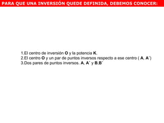 1.El centro de inversión O y la potencia K.
2.El centro O y un par de puntos inversos respecto a ese centro ( A, A´)
3.Dos pares de puntos inversos. A, A´ y B,B´
PARA QUE UNA INVERSIÓN QUEDE DEFINIDA, DEBEMOS CONOCER:
 