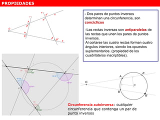 PROPIEDADES
- Dos pares de puntos inversos
determinan una circunferencia, son
concíclicos
-Las rectas inversas son antiparalelas de
las rectas que unen los pares de puntos
inversos.
Al cortarse las cuatro rectas forman cuatro
ángulos interiores, siendo los opuestos
suplementarios. (propiedad de los
cuadriláteros inscriptibles).
Circunferencia autoinversa: cualquier
circunferencia que contenga un par de
punto inversos
 