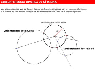 Las circunferencias que contienen dos pares de puntos inversos son inversas de sí mismas,
sus puntos no son dobles excepto los de intersección con CPD en la potencia positiva.
Circunferencia autoinversa
Circunferencia autoinversa
CIRCUNFERENCIA INVERSA DE SÍ MISMA.
 