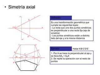 • Simetría axial
Definición
Es una transformación geométrica que
cumple las siguientes leyes:
- La recta que une dos puntos simétricos
es perpendicular a una recta fija (eje de
simetría)
Ejercicio Hallar A’B’C’D’E’
1. Por A se traza la perpendicular al eje y
se lleva AA0 = A0A’
2. Se repite la operación con el resto de
puntos
- Los puntos simétricos están a distinto
lado del eje y a la misma distancia
 
