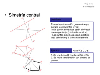 Dibujo Técnico
1º BACHILLERATO
• Simetría central
Definición
Es una transformación geométrica que
cumple las siguientes leyes:
- Dos puntos simétricos están alineados
con un punto fijo (centro de simetría)
Ejercicio Hallar A’B’C’D’E’
1. Se une A con O y se lleva OA’ = OA
2. Se repite la operación con el resto de
puntos
- Los puntos simétricos están a distinto
lado del centro y a la misma distancia
 